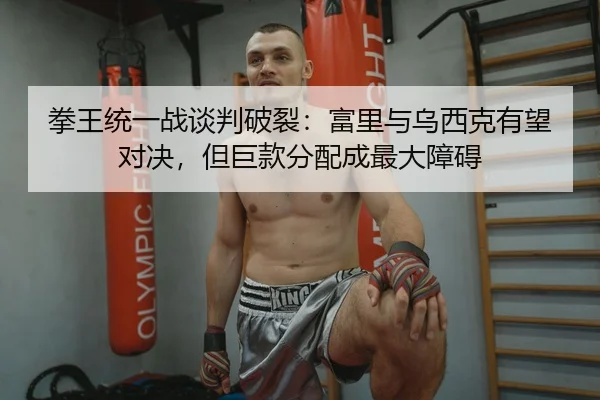 拳王统一战谈判破裂：富里与乌西克有望对决，但巨款分配成最大障碍
