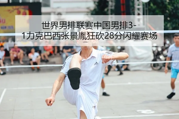 世界男排联赛中国男排3-1力克巴西张景胤狂砍28分闪耀赛场