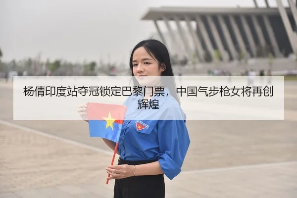 杨倩印度站夺冠锁定巴黎门票，中国气步枪女将再创辉煌